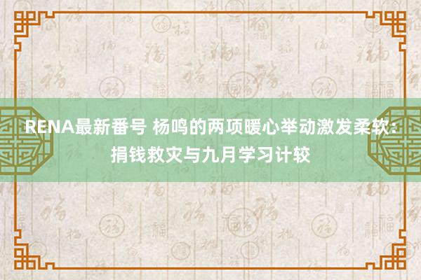 RENA最新番号 杨鸣的两项暖心举动激发柔软：捐钱救灾与九月学习计较