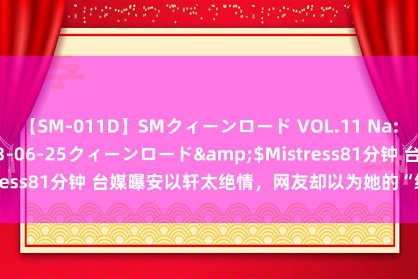 【SM-011D】SMクィーンロード VOL.11 Na:Na</a>2013-06-25クィーンロード&$Mistress81分钟 台媒曝安以轩太绝情，网友却以为她的“绝情”未可厚非