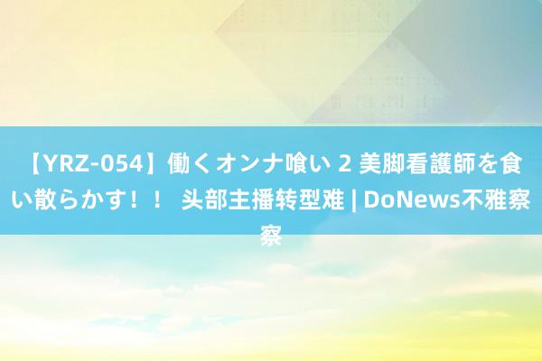 【YRZ-054】働くオンナ喰い 2 美脚看護師を食い散らかす！！ 头部主播转型难 | DoNews不雅察