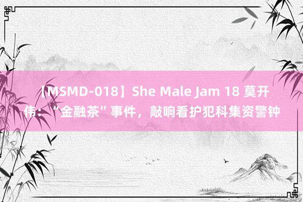 【MSMD-018】She Male Jam 18 莫开伟：“金融茶”事件，敲响看护犯科集资警钟