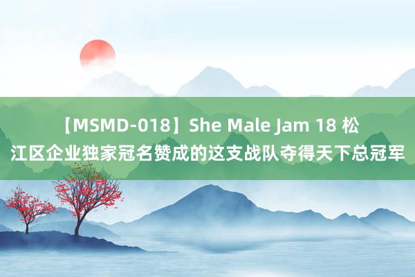 【MSMD-018】She Male Jam 18 松江区企业独家冠名赞成的这支战队夺得天下总冠军