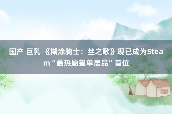 国产 巨乳 《糊涂骑士：丝之歌》现已成为Steam“最热愿望单居品”首位