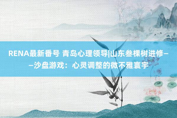 RENA最新番号 青岛心理领导|山东叁棵树进修——沙盘游戏：心灵调整的微不雅寰宇