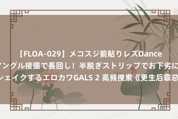 【FLOA-029】メコスジ前貼りレズDance オマ○コ喰い込みをローアングル接撮で長回し！半脱ぎストリップでお下劣にケツをシェイクするエロカワGALS 2 高频搜索《更生后霸总成了妻控》为何能必须追完再休眠！