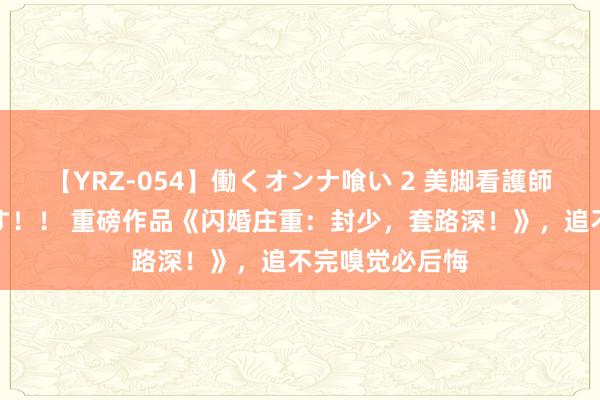 【YRZ-054】働くオンナ喰い 2 美脚看護師を食い散らかす！！ 重磅作品《闪婚庄重：封少，套路深！》，追不完嗅觉必后悔