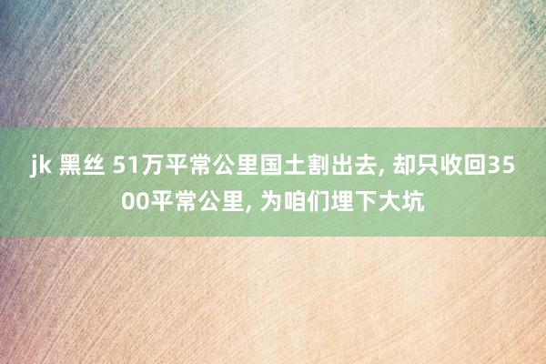 jk 黑丝 51万平常公里国土割出去, 却只收回3500平常公里, 为咱们埋下大坑