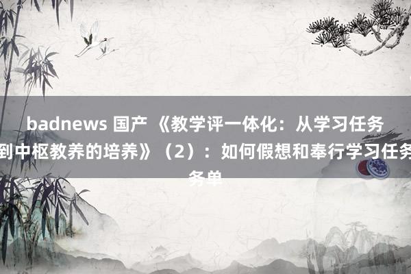 badnews 国产 《教学评一体化：从学习任务单到中枢教养的培养》（2）：如何假想和奉行学习任务单