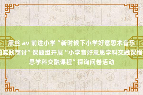 黑丝 av 前进小学“新时候下小学好意思术音乐学科交融训诲的实践商讨”课题组开展“小学音好意思学科交融课程”探询问卷活动