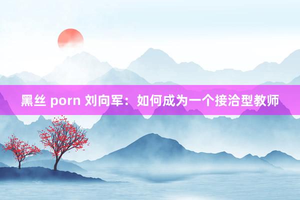 黑丝 porn 刘向军：如何成为一个接洽型教师