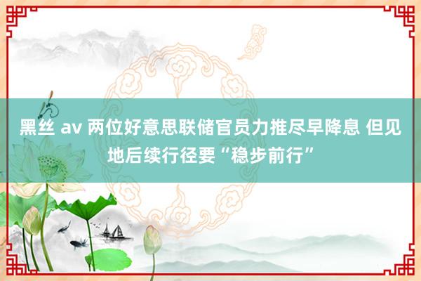 黑丝 av 两位好意思联储官员力推尽早降息 但见地后续行径要“稳步前行”