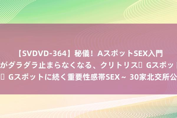 【SVDVD-364】秘儀！AスポットSEX入門 ～刺激した瞬間から愛液がダラダラ止まらなくなる、クリトリス・Gスポットに続く重要性感帯SEX～ 30家北交所公司获机构调研