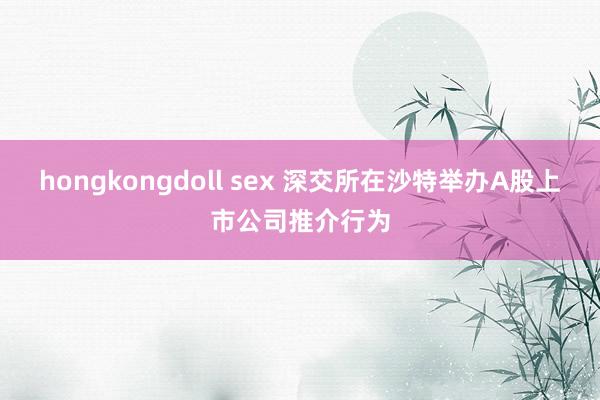 hongkongdoll sex 深交所在沙特举办A股上市公司推介行为