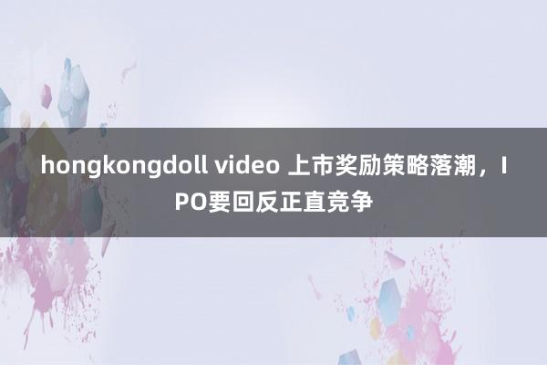 hongkongdoll video 上市奖励策略落潮，IPO要回反正直竞争