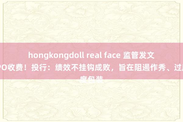 hongkongdoll real face 监管发文范例IPO收费！投行：绩效不挂钩成败，旨在阻遏作秀、过度包装