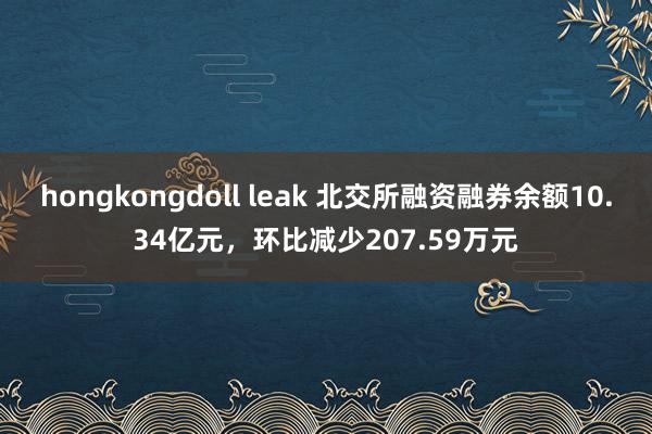 hongkongdoll leak 北交所融资融券余额10.34亿元，环比减少207.59万元