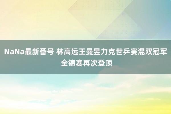 NaNa最新番号 林高远王曼昱力克世乒赛混双冠军 全锦赛再次登顶