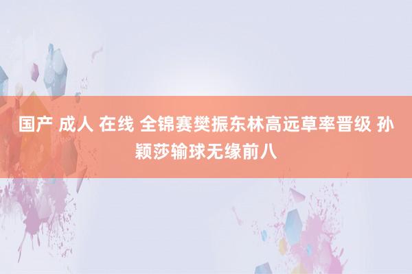 国产 成人 在线 全锦赛樊振东林高远草率晋级 孙颖莎输球无缘前八