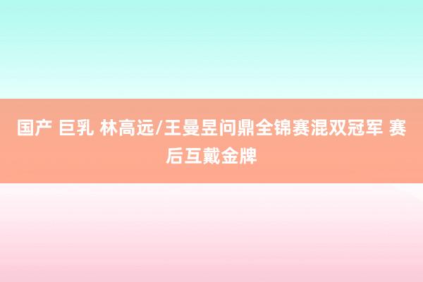 国产 巨乳 林高远/王曼昱问鼎全锦赛混双冠军 赛后互戴金牌