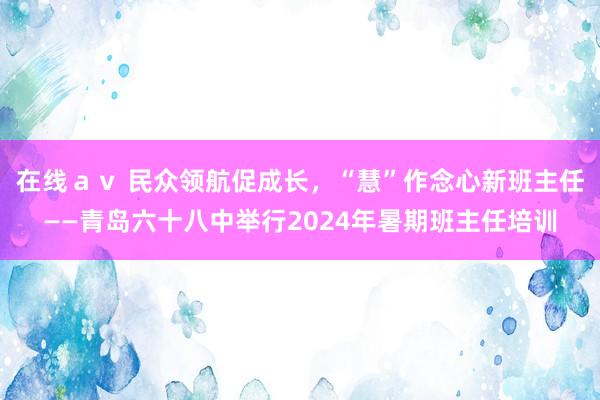 在线ａｖ 民众领航促成长，“慧”作念心新班主任——青岛六十八中举行2024年暑期班主任培训