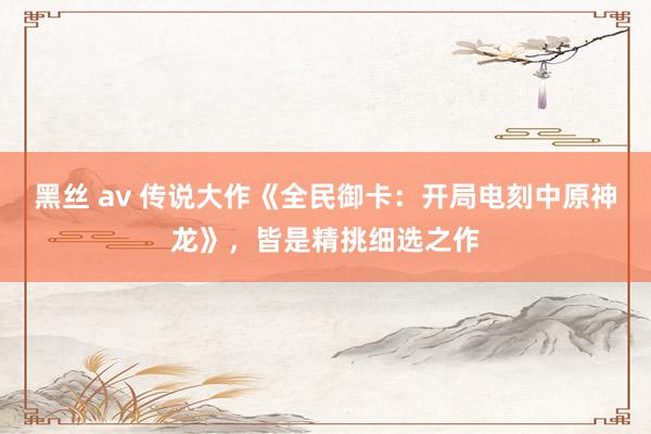 黑丝 av 传说大作《全民御卡：开局电刻中原神龙》，皆是精挑细选之作