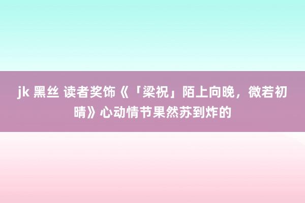 jk 黑丝 读者奖饰《「梁祝」陌上向晚，微若初晴》心动情节果然苏到炸的