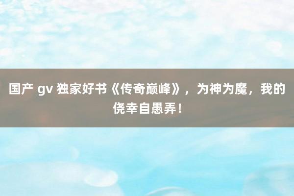 国产 gv 独家好书《传奇巅峰》，为神为魔，我的侥幸自愚弄！