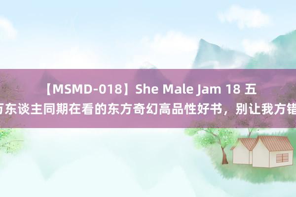 【MSMD-018】She Male Jam 18 五本万东谈主同期在看的东方奇幻高品性好书，别让我方错过！