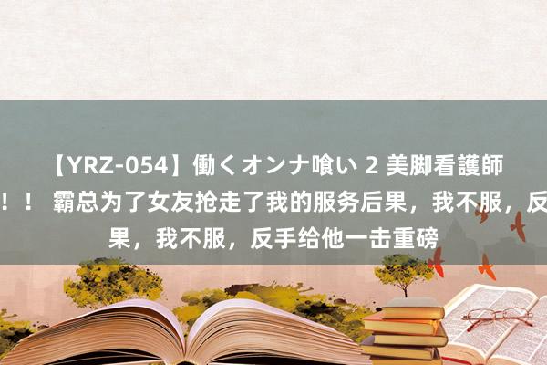 【YRZ-054】働くオンナ喰い 2 美脚看護師を食い散らかす！！ 霸总为了女友抢走了我的服务后果，我不服，反手给他一击重磅