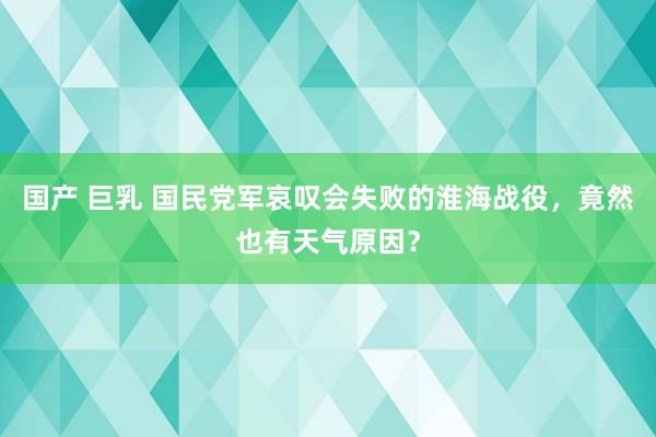 国产 巨乳 国民党军哀叹会失败的淮海战役，竟然也有天气原因？