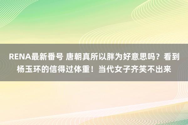 RENA最新番号 唐朝真所以胖为好意思吗？看到杨玉环的信得过体重！当代女子齐笑不出来