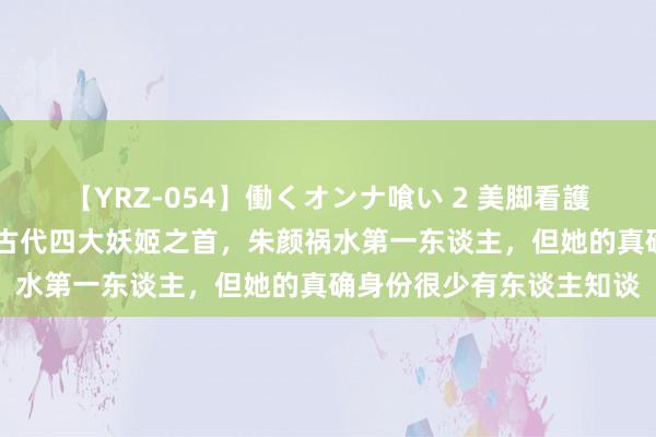 【YRZ-054】働くオンナ喰い 2 美脚看護師を食い散らかす！！ 古代四大妖姬之首，朱颜祸水第一东谈主，但她的真确身份很少有东谈主知谈