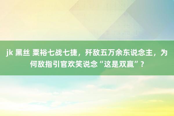 jk 黑丝 粟裕七战七捷，歼敌五万余东说念主，为何敌指引官欢笑说念“这是双赢”？