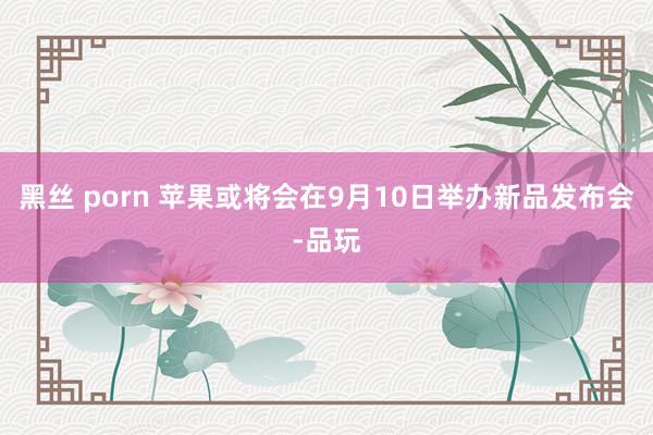 黑丝 porn 苹果或将会在9月10日举办新品发布会-品玩