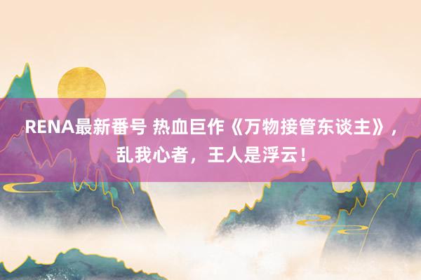 RENA最新番号 热血巨作《万物接管东谈主》，乱我心者，王人是浮云！