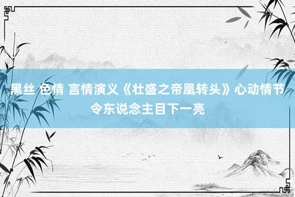 黑丝 色情 言情演义《壮盛之帝凰转头》心动情节令东说念主目下一亮