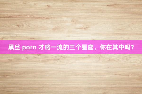 黑丝 porn 才略一流的三个星座，你在其中吗？