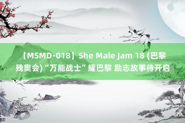 【MSMD-018】She Male Jam 18 (巴黎残奥会)“万能战士”耀巴黎 励志故事待开启