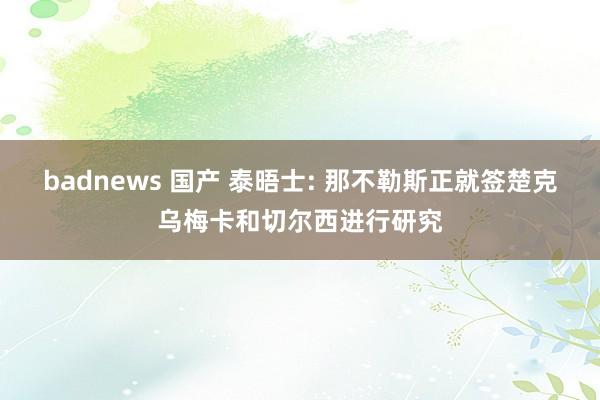 badnews 国产 泰晤士: 那不勒斯正就签楚克乌梅卡和切尔西进行研究