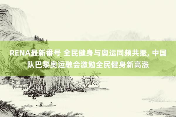 RENA最新番号 全民健身与奥运同频共振, 中国队巴黎奥运融会激勉全民健身新高涨