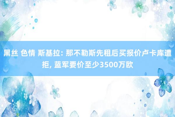 黑丝 色情 斯基拉: 那不勒斯先租后买报价卢卡库遭拒, 蓝军要价至少3500万欧