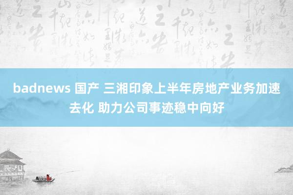 badnews 国产 三湘印象上半年房地产业务加速去化 助力公司事迹稳中向好