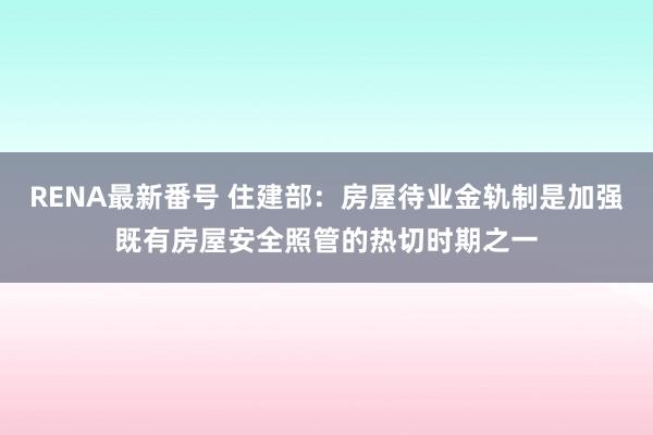 RENA最新番号 住建部：房屋待业金轨制是加强既有房屋安全照管的热切时期之一