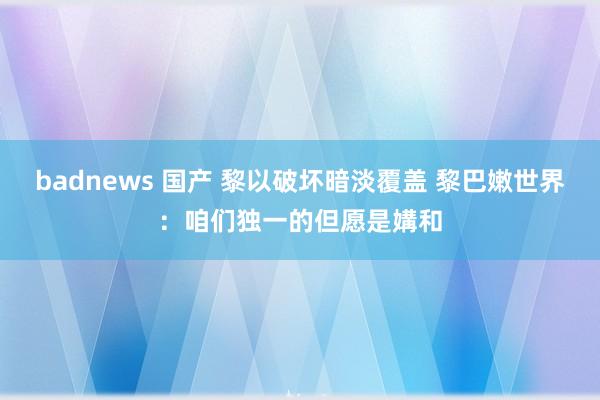 badnews 国产 黎以破坏暗淡覆盖 黎巴嫩世界：咱们独一的但愿是媾和