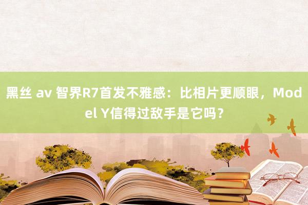 黑丝 av 智界R7首发不雅感：比相片更顺眼，Model Y信得过敌手是它吗？